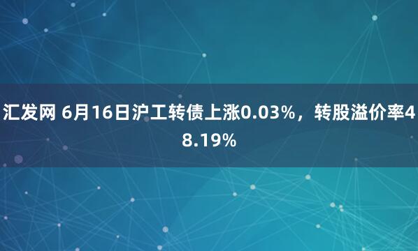 汇发网 6月16日沪工转债上涨0.03%，转股溢价率48.19%