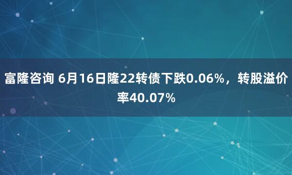富隆咨询 6月16日隆22转债下跌0.06%，转股溢价率40.07%