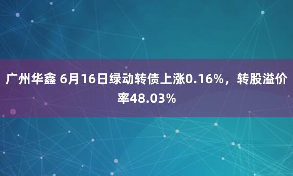 广州华鑫 6月16日绿动转债上涨0.16%，转股溢价率48.03%