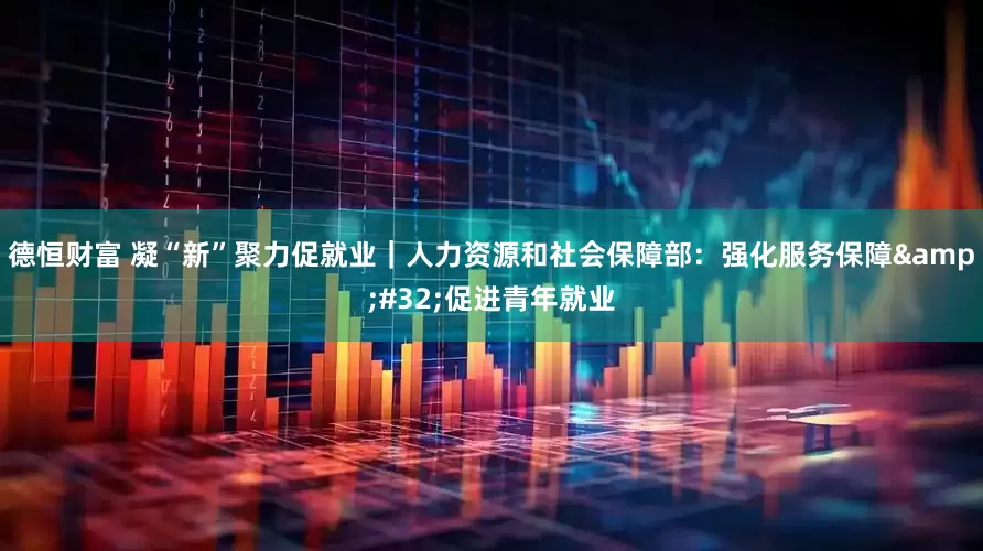 德恒财富 凝“新”聚力促就业｜人力资源和社会保障部：强化服务保障&#32;促进青年就业
