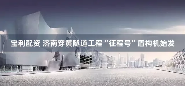宝利配资 济南穿黄隧道工程“征程号”盾构机始发