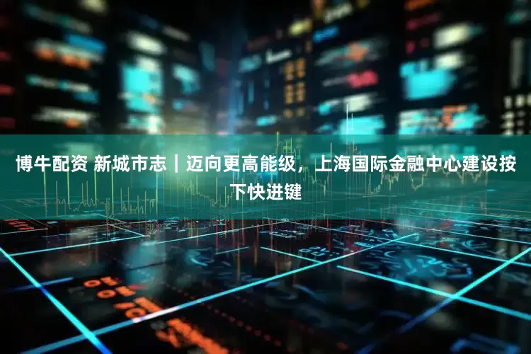 博牛配资 新城市志｜迈向更高能级，上海国际金融中心建设按下快进键
