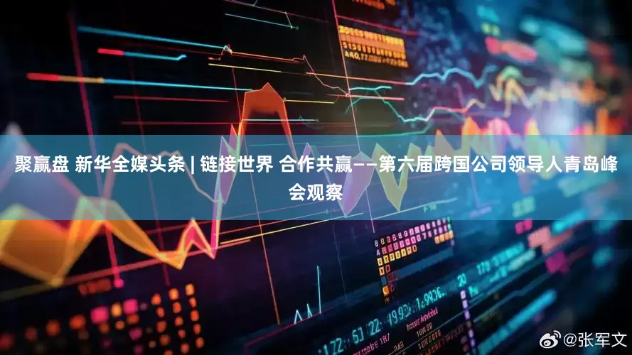 聚赢盘 新华全媒头条 | 链接世界 合作共赢——第六届跨国公司领导人青岛峰会观察