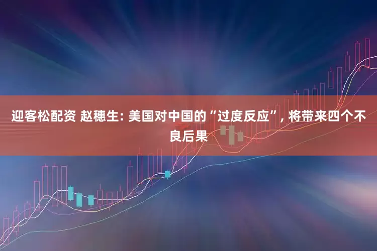 迎客松配资 赵穗生: 美国对中国的“过度反应”, 将带来四个不良后果