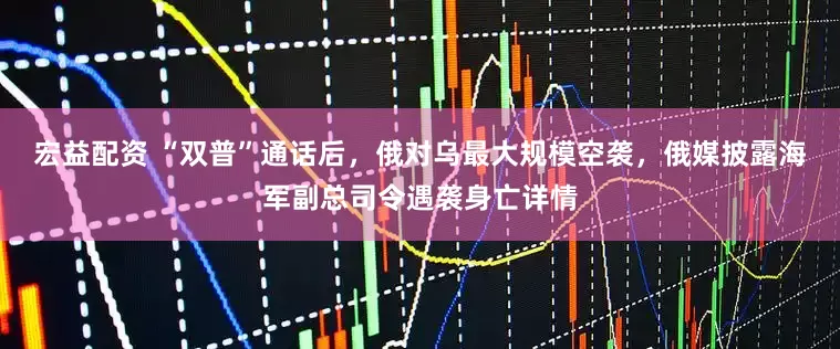 宏益配资 “双普”通话后，俄对乌最大规模空袭，俄媒披露海军副总司令遇袭身亡详情