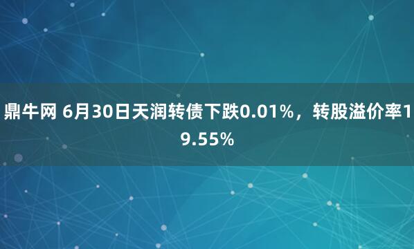 鼎牛网 6月30日天润转债下跌0.01%，转股溢价率19.55%