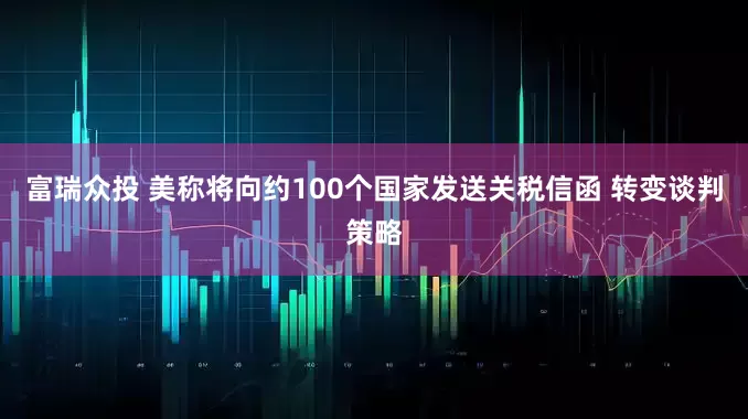 富瑞众投 美称将向约100个国家发送关税信函 转变谈判策略