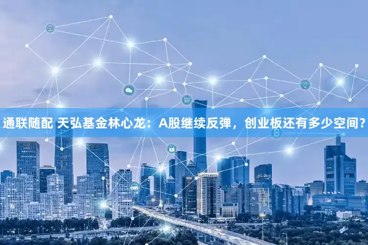 通联随配 天弘基金林心龙：A股继续反弹，创业板还有多少空间？