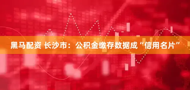 黑马配资 长沙市：公积金缴存数据成“信用名片”