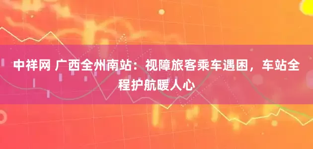 中祥网 广西全州南站：视障旅客乘车遇困，车站全程护航暖人心