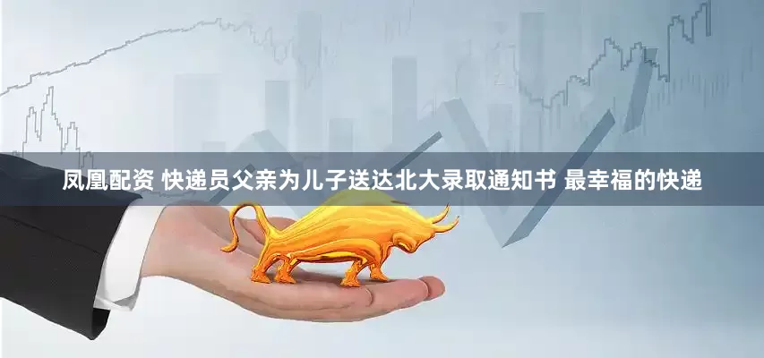 凤凰配资 快递员父亲为儿子送达北大录取通知书 最幸福的快递