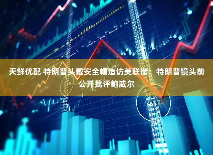 天鲜优配 特朗普头戴安全帽造访美联储：特朗普镜头前公开批评鲍威尔