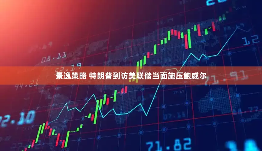 景逸策略 特朗普到访美联储当面施压鲍威尔