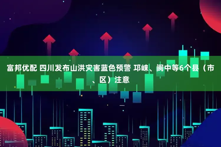 富邦优配 四川发布山洪灾害蓝色预警 邛崃、阆中等6个县（市、区）注意