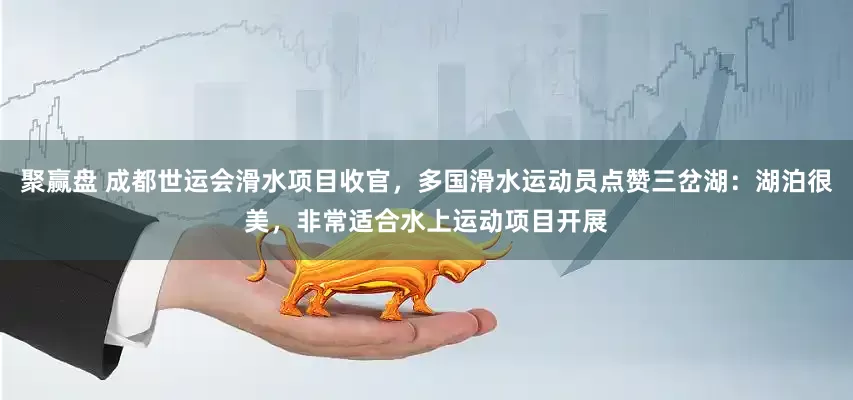 聚赢盘 成都世运会滑水项目收官，多国滑水运动员点赞三岔湖：湖泊很美，非常适合水上运动项目开展
