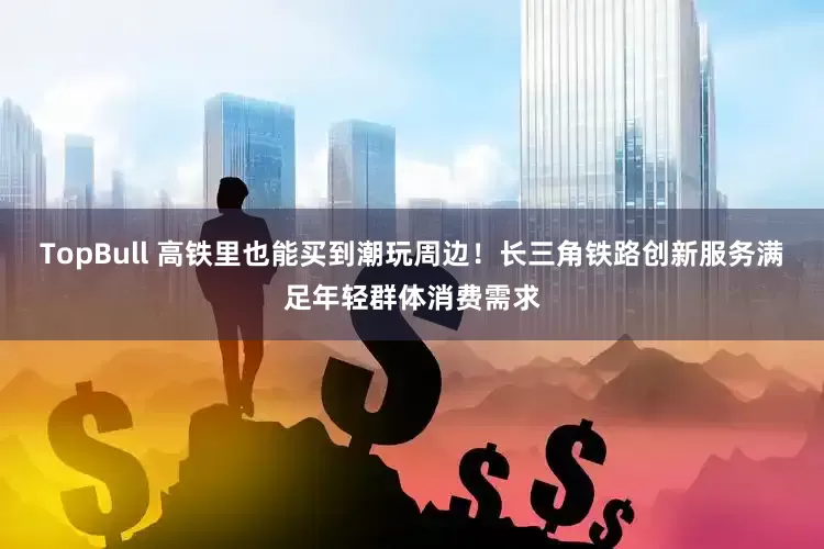 TopBull 高铁里也能买到潮玩周边！长三角铁路创新服务满足年轻群体消费需求