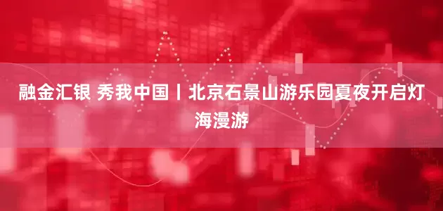 融金汇银 秀我中国丨北京石景山游乐园夏夜开启灯海漫游