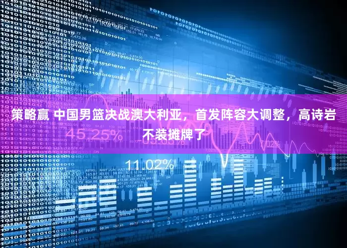 策略赢 中国男篮决战澳大利亚，首发阵容大调整，高诗岩不装摊牌了