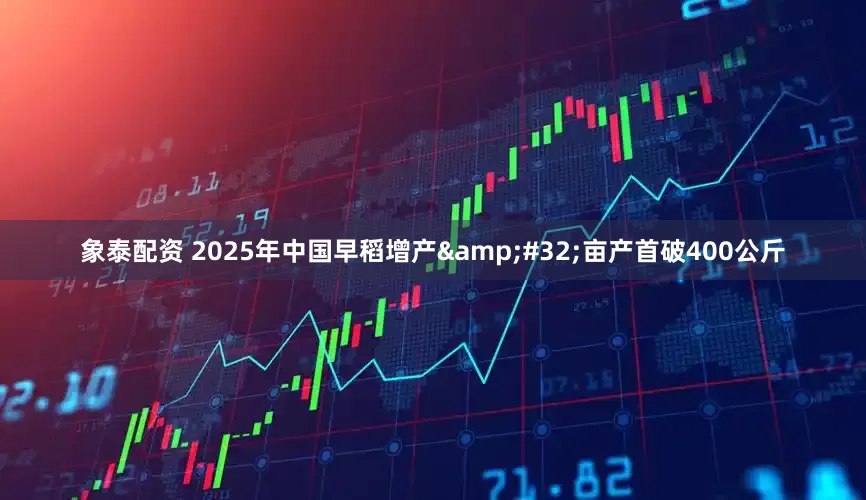 象泰配资 2025年中国早稻增产&#32;亩产首破400公斤