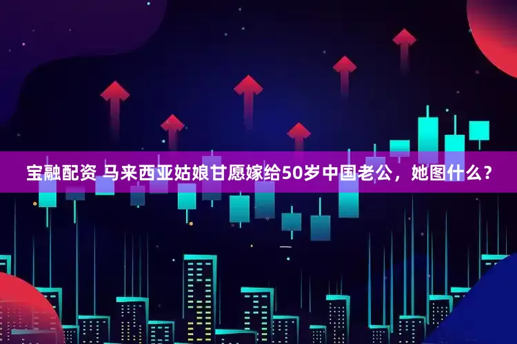 宝融配资 马来西亚姑娘甘愿嫁给50岁中国老公，她图什么？