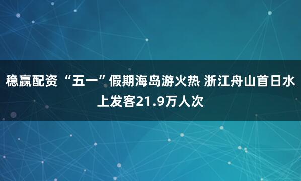 稳赢配资 “五一”假期海岛游火热 浙江舟山首日水上发客21.9万人次