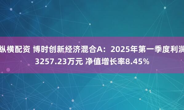 纵横配资 博时创新经济混合A：2025年第一季度利润3257.23万元 净值增长率8.45%