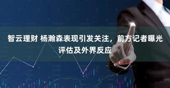 智云理财 杨瀚森表现引发关注,前方记者曝光评估及外界反应