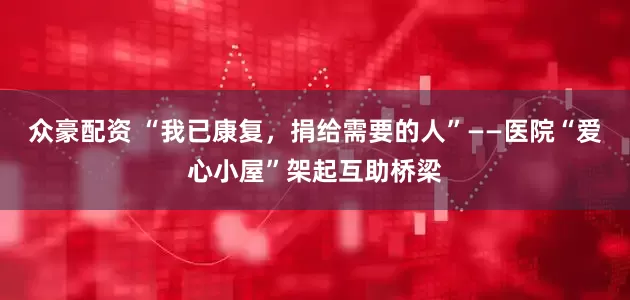 众豪配资 “我已康复，捐给需要的人”——医院“爱心小屋”架起互助桥梁