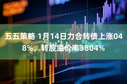 五五策略 1月14日力合转债上涨048%，转股溢价率3804%