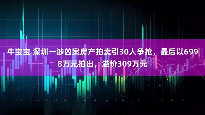 牛宝宝 深圳一涉凶案房产拍卖引30人争抢，最后以6998万元拍出，溢价309万元