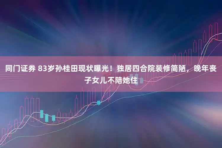 同门证券 83岁孙桂田现状曝光！独居四合院装修简陋，晚年丧子女儿不陪她住
