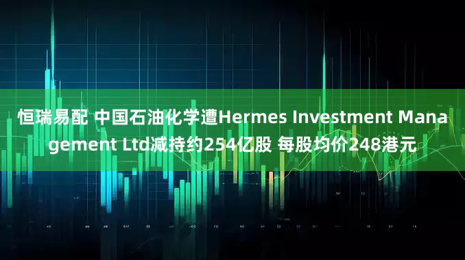 恒瑞易配 中国石油化学遭Hermes Investment Management Ltd减持约254亿股 每股均价248港元