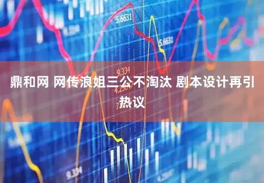 鼎和网 网传浪姐三公不淘汰 剧本设计再引热议
