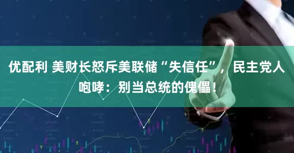 优配利 美财长怒斥美联储“失信任”，民主党人咆哮：别当总统的傀儡！